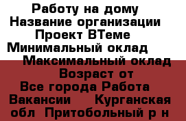 Работу на дому › Название организации ­ Проект ВТеме  › Минимальный оклад ­ 600 › Максимальный оклад ­ 3 000 › Возраст от ­ 18 - Все города Работа » Вакансии   . Курганская обл.,Притобольный р-н